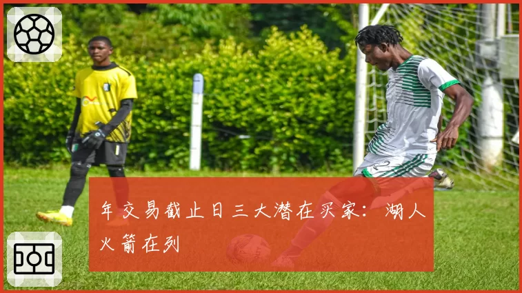 年交易截止日三大潜在买家:湖人火箭在列