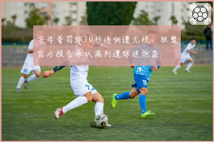字母哥罚球10秒违例遭无视，联盟官方报告承认漏判遭球迷炮轰