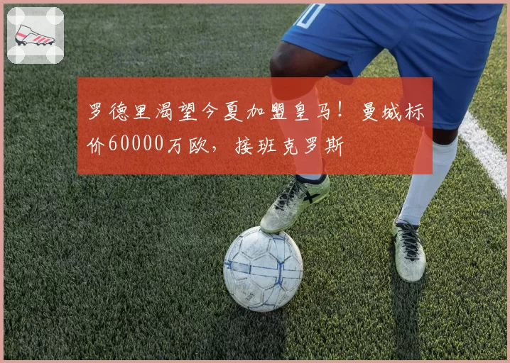 罗德里渴望今夏加盟皇马！曼城标价60000万欧，接班克罗斯