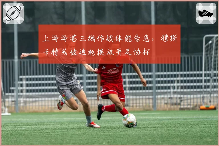 上海海港三线作战体能告急，穆斯卡特或被迫轮换放弃足协杯