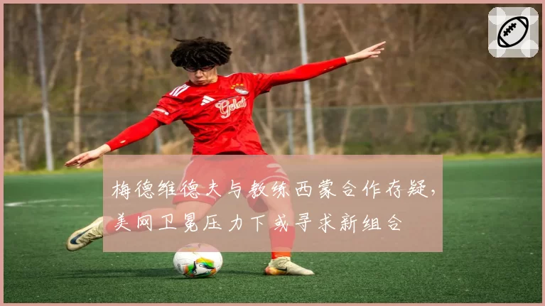 梅德维德夫与教练西蒙合作存疑，美网卫冕压力下或寻求新组合