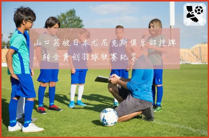 山口茜被日本尤尼克斯俱乐部挂牌，转会费创羽球联赛纪录