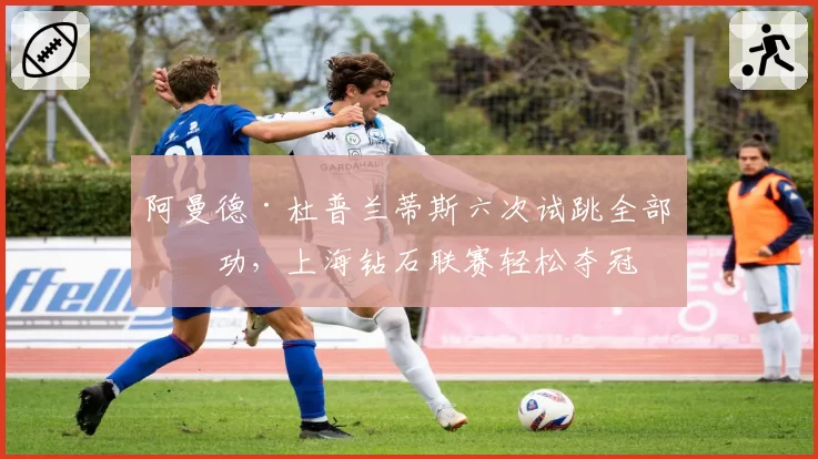 阿曼德·杜普兰蒂斯六次试跳全部成功，上海钻石联赛轻松夺冠