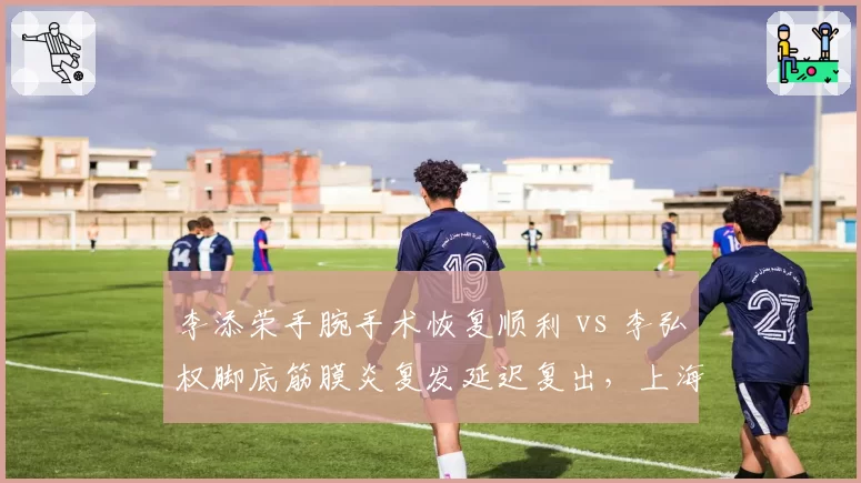 李添荣手腕手术恢复顺利 vs 李弘权脚底筋膜炎复发延迟复出，上海新星遭遇波折