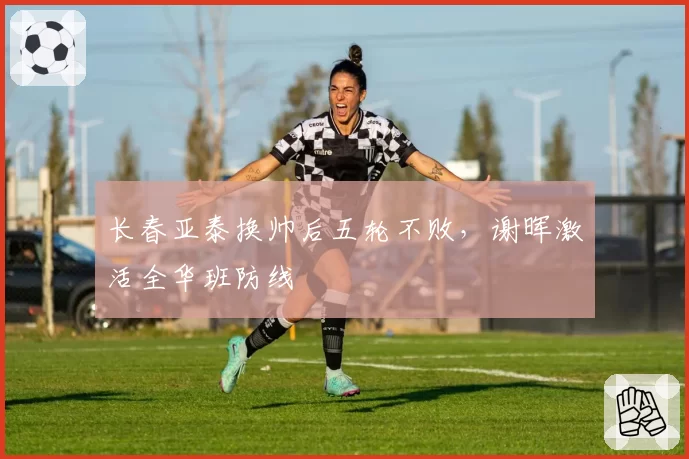 长春亚泰换帅后五轮不败，谢晖激活全华班防线