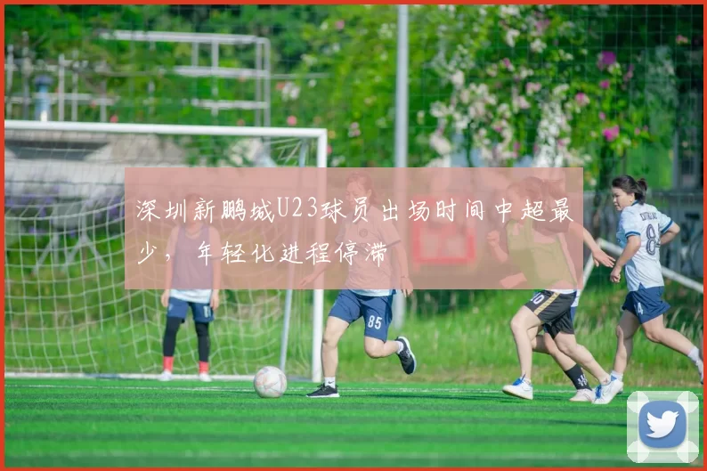 深圳新鹏城U23球员出场时间中超最少，年轻化进程停滞