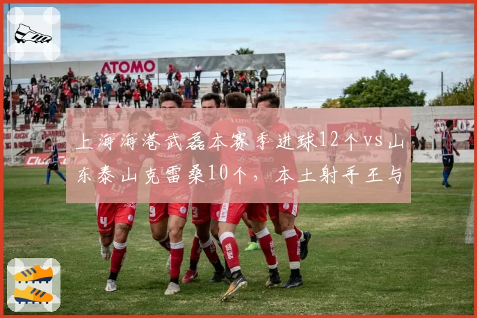 上海海港武磊本赛季进球12个vs山东泰山克雷桑10个，本土射手王与金靴外援效率对比