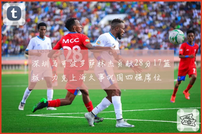 深圳马可波罗萨林杰贡献28分17篮板,力克上海久事巩固四强席位