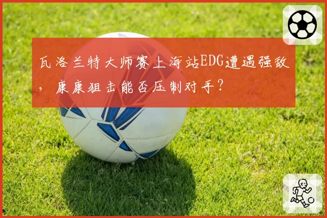 瓦洛兰特大师赛上海站EDG遭遇强敌，康康狙击能否压制对手？