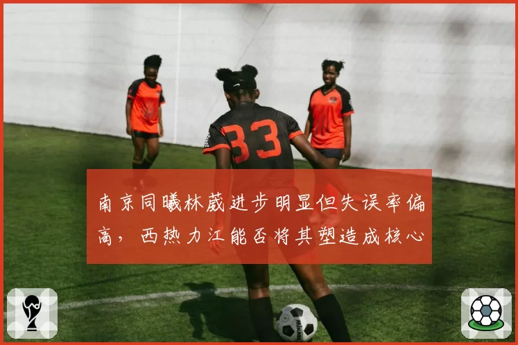 南京同曦林葳进步明显但失误率偏高，西热力江能否将其塑造成核心？