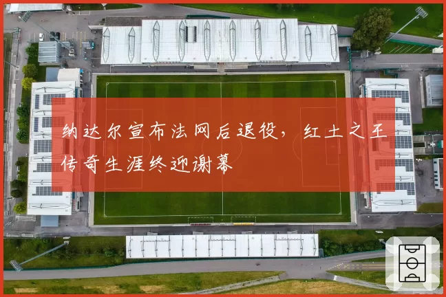 纳达尔宣布法网后退役，红土之王传奇生涯终迎谢幕