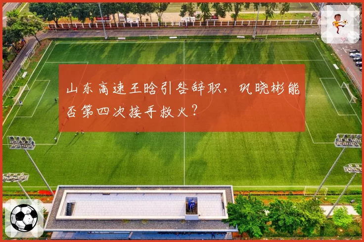 山东高速王晗引咎辞职，巩晓彬能否第四次接手救火？