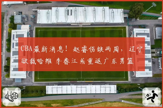 CBA最新消息！赵睿伤缺两周，辽宁欲裁哈维 李春江或重返广东男篮