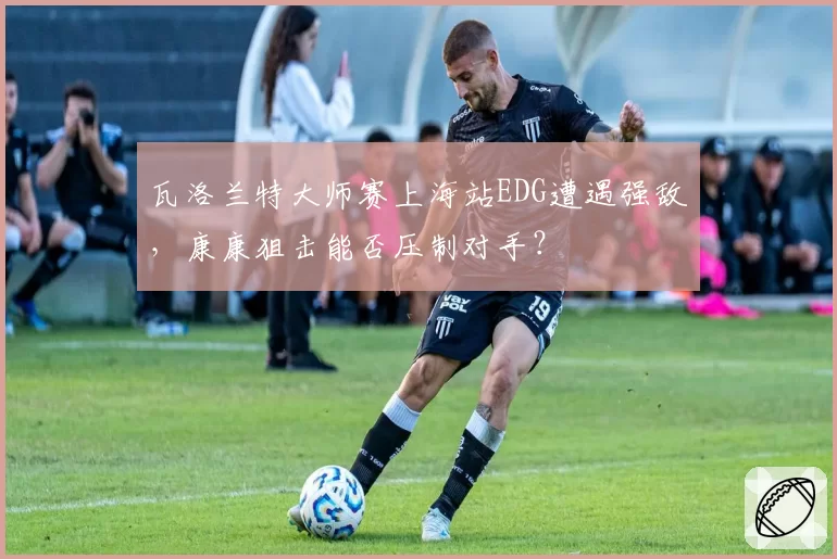 瓦洛兰特大师赛上海站EDG遭遇强敌，康康狙击能否压制对手？