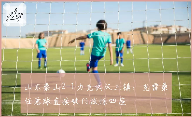 山东泰山2-1力克武汉三镇，克雷桑任意球直接破门技惊四座