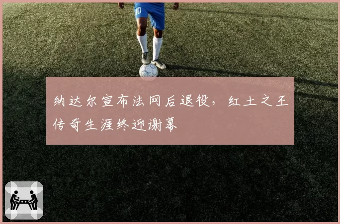 纳达尔宣布法网后退役，红土之王传奇生涯终迎谢幕