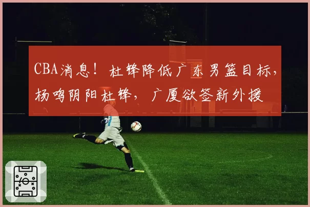 CBA消息！杜锋降低广东男篮目标，杨鸣阴阳杜锋，广厦欲签新外援
