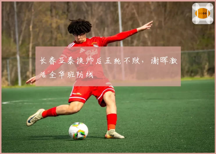 长春亚泰换帅后五轮不败，谢晖激活全华班防线