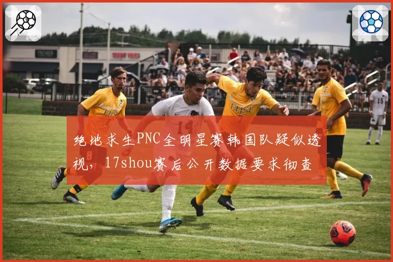 绝地求生PNC全明星赛韩国队疑似透视，17shou赛后公开数据要求彻查