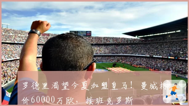 罗德里渴望今夏加盟皇马！曼城标价60000万欧，接班克罗斯