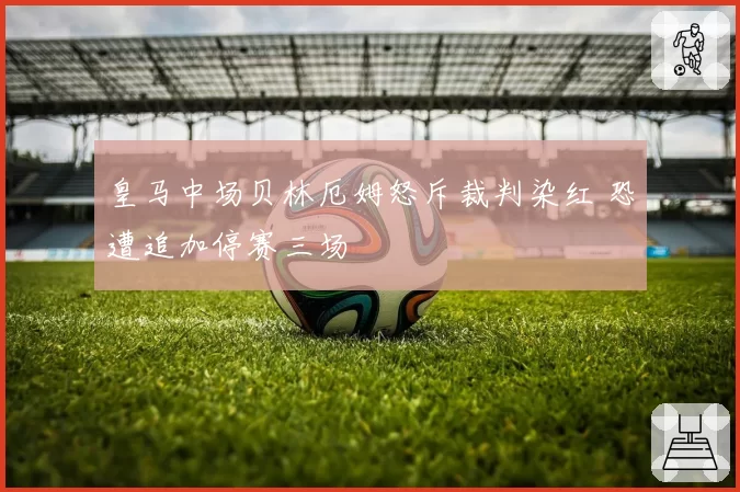 皇马中场贝林厄姆怒斥裁判染红 恐遭追加停赛三场