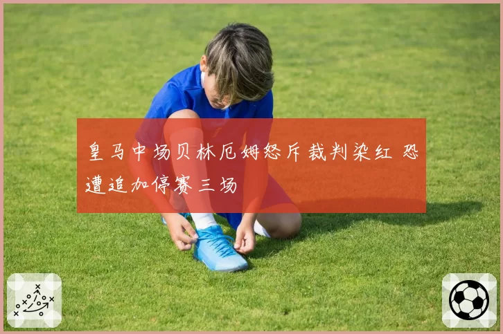 皇马中场贝林厄姆怒斥裁判染红 恐遭追加停赛三场