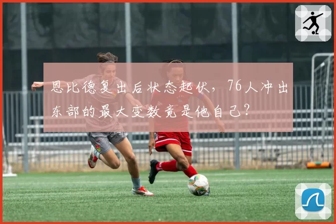 恩比德复出后状态起伏，76人冲出东部的最大变数竟是他自己？