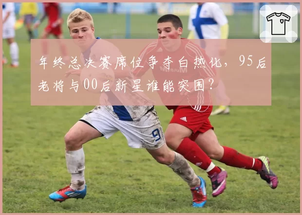 年终总决赛席位争夺白热化，95后老将与00后新星谁能突围？