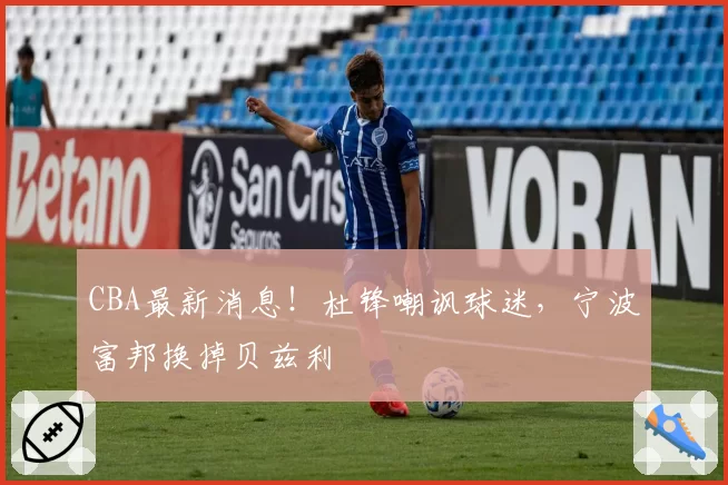CBA最新消息！杜锋嘲讽球迷，宁波富邦换掉贝兹利