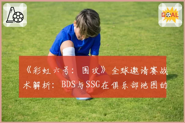 《彩虹六号：围攻》全球邀请赛战术解析：BDS与SSG在俱乐部地图的垂直进攻效率对比