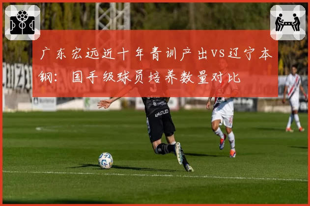 广东宏远近十年青训产出vs辽宁本钢：国手级球员培养数量对比