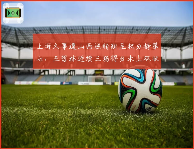上海久事遭山西逆转跌至积分榜第七,王哲林连续三场得分未上双状态堪忧