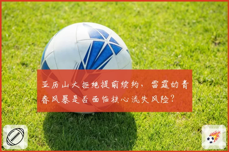 亚历山大拒绝提前续约，雷霆的青春风暴是否面临核心流失风险？