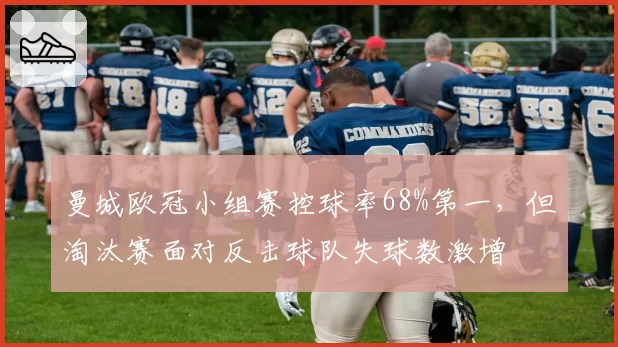 曼城欧冠小组赛控球率68%第一，但淘汰赛面对反击球队失球数激增