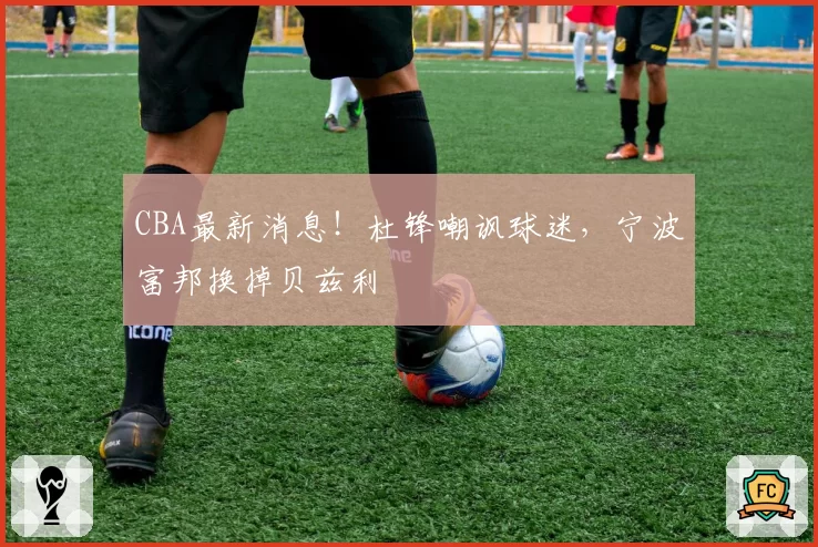 CBA最新消息！杜锋嘲讽球迷，宁波富邦换掉贝兹利