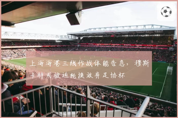 上海海港三线作战体能告急，穆斯卡特或被迫轮换放弃足协杯