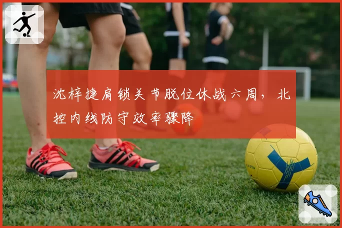 沈梓捷肩锁关节脱位休战六周，北控内线防守效率骤降