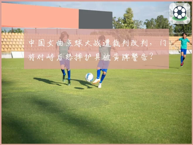 中国女曲点球大战遭裁判改判,门将对峙后怒摔护具被黄牌警告?