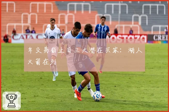 年交易截止日三大潜在买家:湖人火箭在列