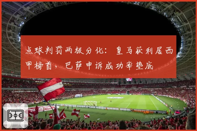 点球判罚两极分化：皇马获利居西甲榜首，巴萨申诉成功率垫底