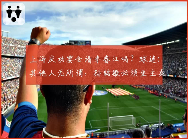 上海庆功宴会请李春江吗？球迷：其他人无所谓，孙铭徽必须坐主桌