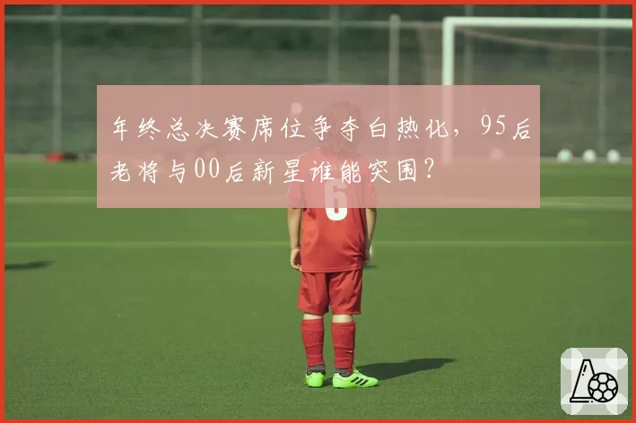 年终总决赛席位争夺白热化，95后老将与00后新星谁能突围？