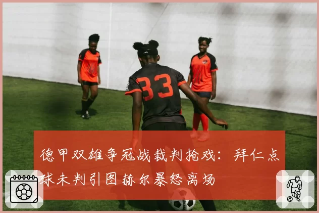 德甲双雄争冠战裁判抢戏：拜仁点球未判引图赫尔暴怒离场