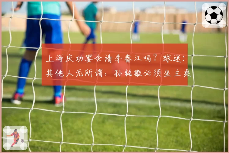 上海庆功宴会请李春江吗？球迷：其他人无所谓，孙铭徽必须坐主桌