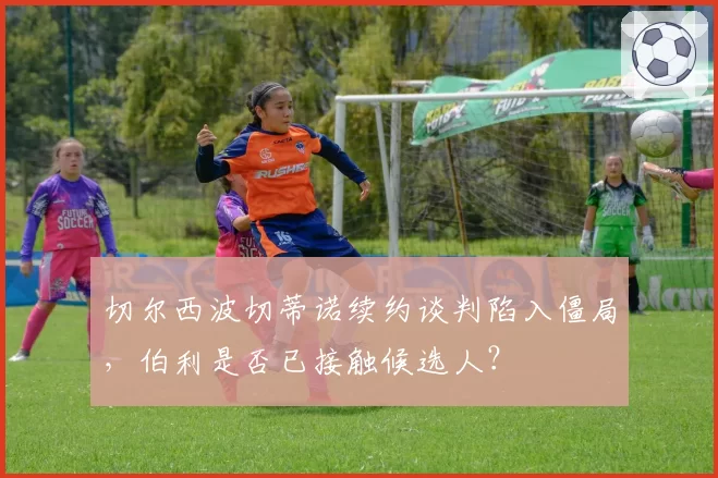 切尔西波切蒂诺续约谈判陷入僵局，伯利是否已接触候选人？