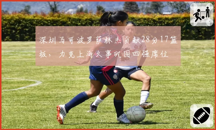 深圳马可波罗萨林杰贡献28分17篮板,力克上海久事巩固四强席位