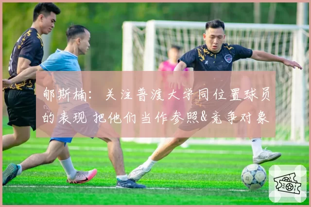 郇斯楠：关注普渡大学同位置球员的表现 把他们当作参照&竞争对象