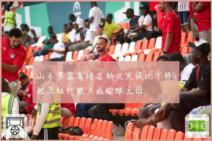 山东男篮高诗岩助攻失误比下降，控卫组织能力成输球主因