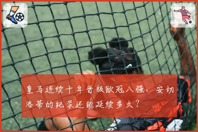皇马连续十年晋级欧冠八强，安切洛蒂的纪录还能延续多久？