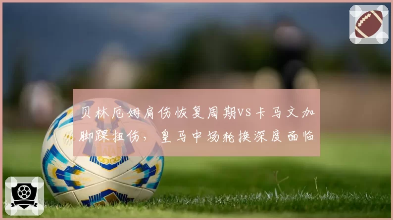 贝林厄姆肩伤恢复周期vs卡马文加脚踝扭伤，皇马中场轮换深度面临考验